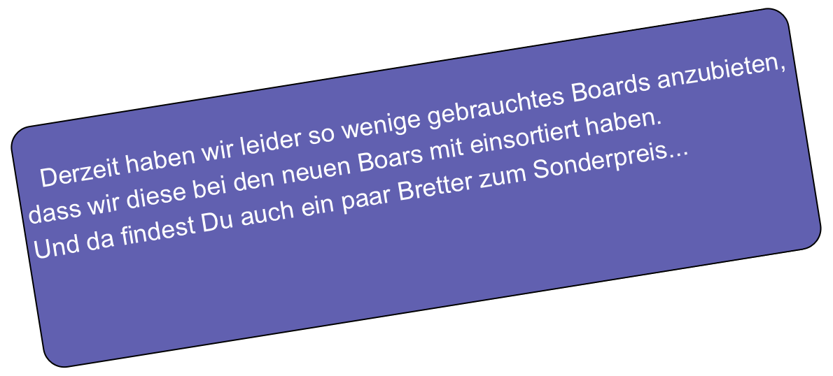 
   Derzeit haben wir leider so wenige gebrauchtes Boards anzubieten,
dass wir diese bei den neuen Boars mit einsortiert haben.
Und da findest Du auch ein paar Bretter zum Sonderpreis...


