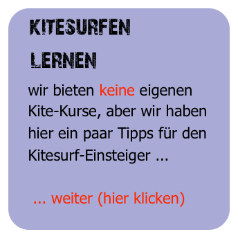 kitesurfen
   lernen
   wir bieten keine eigenen 
   Kite-Kurse, aber wir haben 
   hier ein paar Tipps für den
   Kitesurf-Einsteiger ...

    ... weiter (hier klicken)