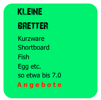   kleine
     bretter
      Kurzware
      Shortboard
      Fish
      Egg etc.
      so etwa bis 7.0
      A n g e b o t e