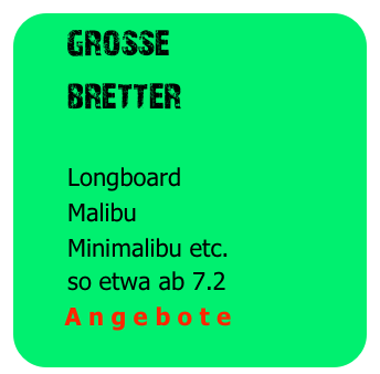   grosse
     bretter
 
      Longboard
      Malibu
      Minimalibu etc.
      so etwa ab 7.2
      A n g e b o t e