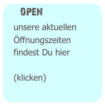 OPEN
   unsere aktuellen 
   Öffnungszeiten
   findest Du hier
   (klicken)