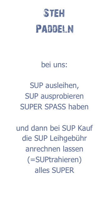 Steh
Paddeln


bei uns:

SUP ausleihen,
SUP ausprobieren
SUPER SPASS haben

und dann bei SUP Kauf
die SUP Leihgebühr anrechnen lassen
(=SUPtrahieren)
alles SUPER
