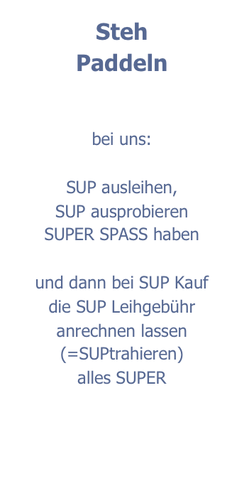 Steh
Paddeln


bei uns:

SUP ausleihen,
SUP ausprobieren
SUPER SPASS haben

und dann bei SUP Kauf
die SUP Leihgebühr anrechnen lassen
(=SUPtrahieren)
alles SUPER
