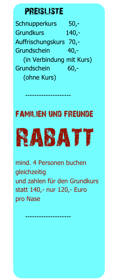  preisliste 
Schnupperkurs      50,-
Grundkurs           140,-
Auffrischungskurs  70,-
Grundschein         40,-
    (in Verbindung mit Kurs)
Grundschein         60,-
    (ohne Kurs)

     --------------------

familien und freunde
rabatt
mind. 4 Personen buchen gleichzeitig
und zahlen für den Grundkurs
statt 140,- nur 120,- Euro
pro Nase

     --------------------
