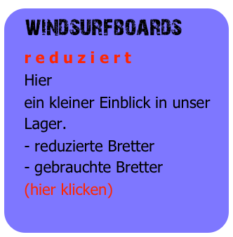 windsurfboards
   r e d u z i e r t
   Hier
   ein kleiner Einblick in unser 
   Lager.
   - reduzierte Bretter
   - gebrauchte Bretter
   (hier klicken)