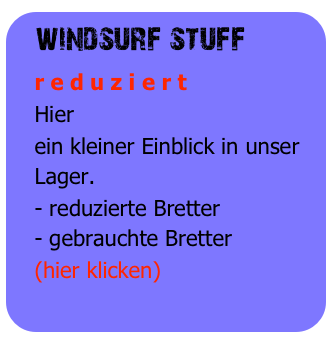 windsurf stuff
   r e d u z i e r t
   Hier
   ein kleiner Einblick in unser 
   Lager.
   - reduzierte Bretter
   - gebrauchte Bretter
   (hier klicken)