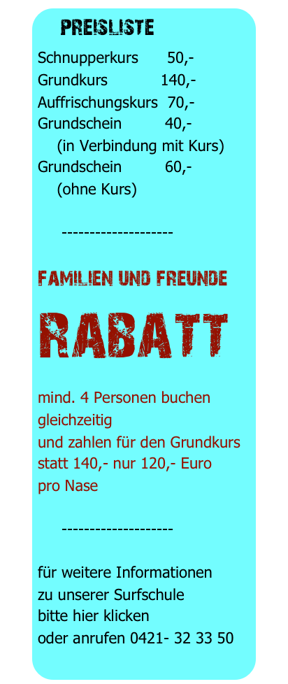  preisliste 
Schnupperkurs      50,-
Grundkurs           140,-
Auffrischungskurs  70,-
Grundschein         40,-
    (in Verbindung mit Kurs)
Grundschein         60,-
    (ohne Kurs)

     --------------------

familien und freunde
rabatt
mind. 4 Personen buchen gleichzeitig
und zahlen für den Grundkurs
statt 140,- nur 120,- Euro
pro Nase

     --------------------

für weitere Informationen
zu unserer Surfschule
bitte hier klicken
oder anrufen 0421- 32 33 50