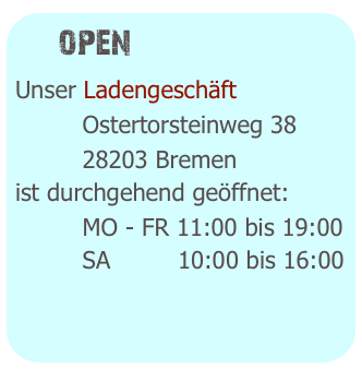   open
Unser Ladengeschäft 
         Ostertorsteinweg 38
         28203 Bremen
ist durchgehend geöffnet:
         MO - FR 11:00 bis 19:00
         SA         10:00 bis 16:00
